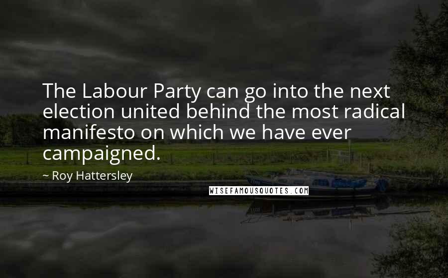 Roy Hattersley Quotes: The Labour Party can go into the next election united behind the most radical manifesto on which we have ever campaigned.