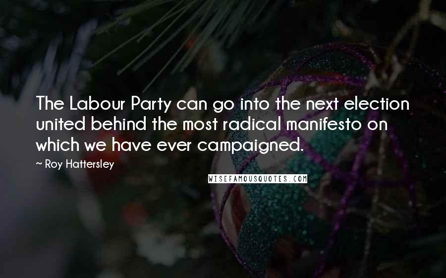 Roy Hattersley Quotes: The Labour Party can go into the next election united behind the most radical manifesto on which we have ever campaigned.