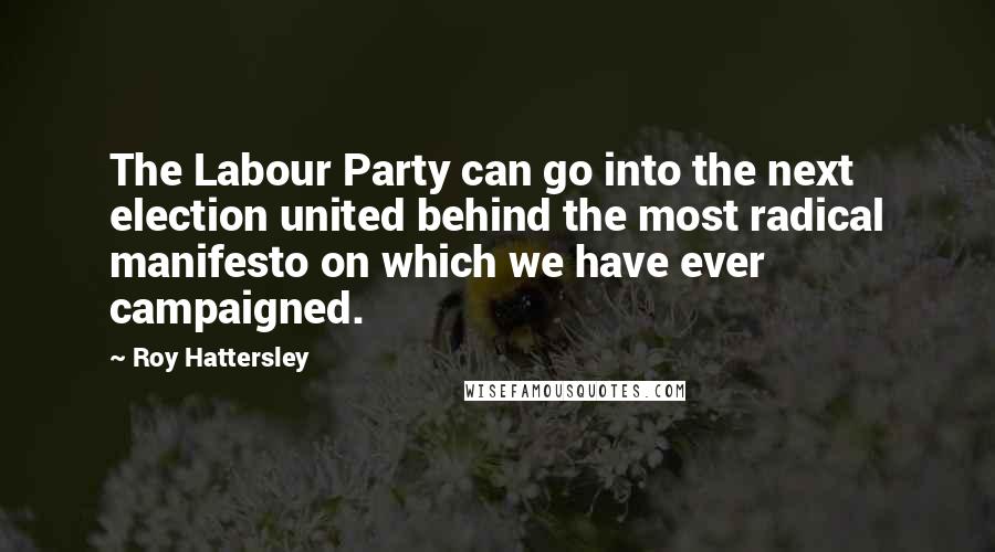 Roy Hattersley Quotes: The Labour Party can go into the next election united behind the most radical manifesto on which we have ever campaigned.