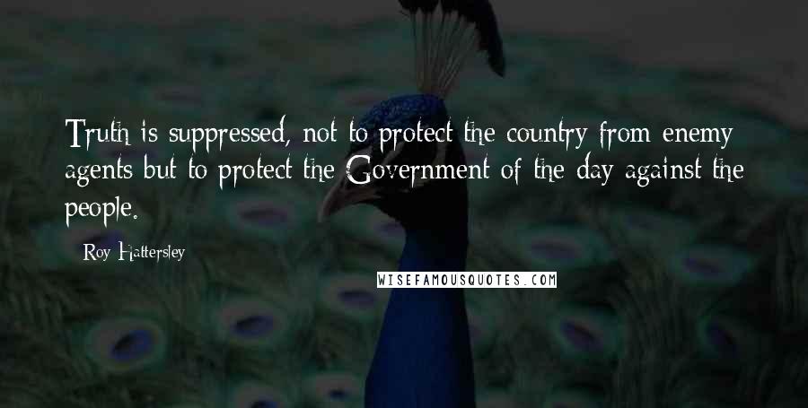 Roy Hattersley Quotes: Truth is suppressed, not to protect the country from enemy agents but to protect the Government of the day against the people.