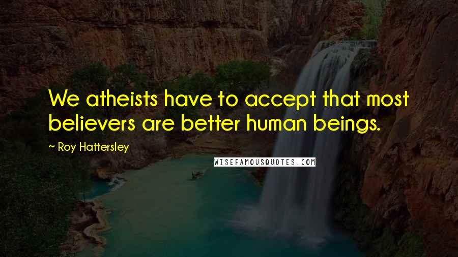 Roy Hattersley Quotes: We atheists have to accept that most believers are better human beings.