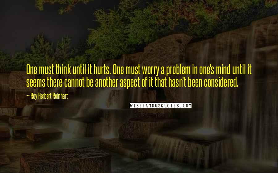 Roy Herbert Reinhart Quotes: One must think until it hurts. One must worry a problem in one's mind until it seems there cannot be another aspect of it that hasn't been considered.