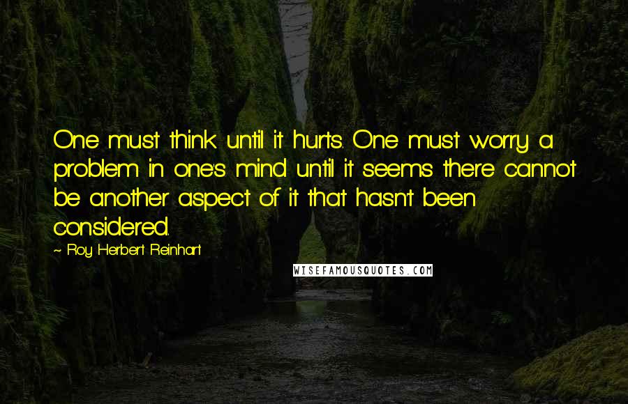 Roy Herbert Reinhart Quotes: One must think until it hurts. One must worry a problem in one's mind until it seems there cannot be another aspect of it that hasn't been considered.