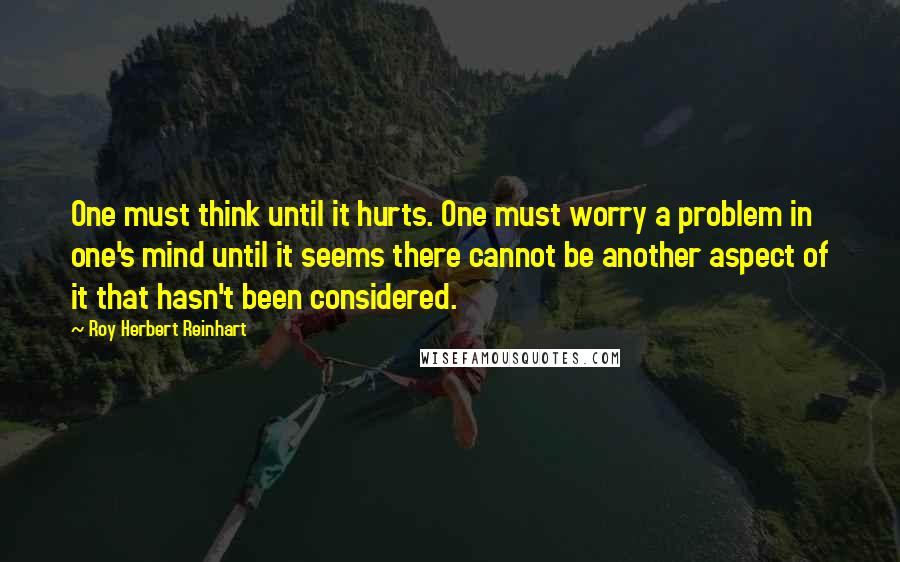 Roy Herbert Reinhart Quotes: One must think until it hurts. One must worry a problem in one's mind until it seems there cannot be another aspect of it that hasn't been considered.