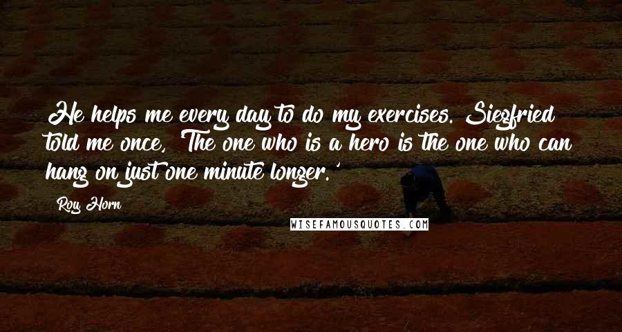 Roy Horn Quotes: He helps me every day to do my exercises. Siegfried told me once, 'The one who is a hero is the one who can hang on just one minute longer.'