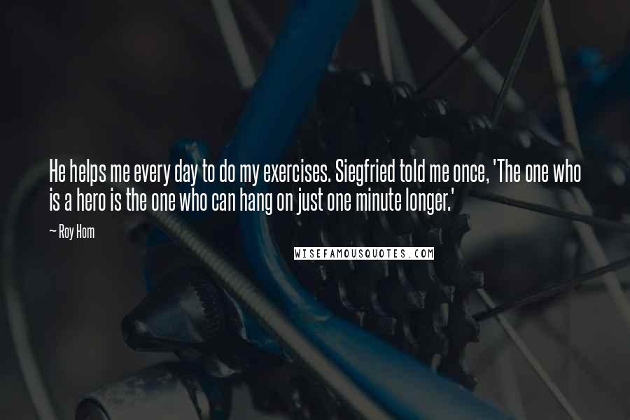 Roy Horn Quotes: He helps me every day to do my exercises. Siegfried told me once, 'The one who is a hero is the one who can hang on just one minute longer.'