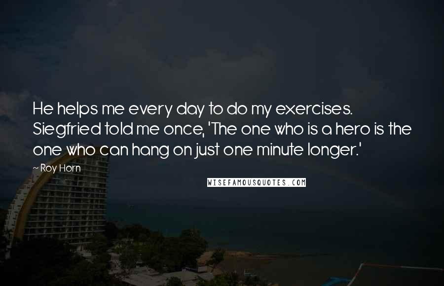 Roy Horn Quotes: He helps me every day to do my exercises. Siegfried told me once, 'The one who is a hero is the one who can hang on just one minute longer.'