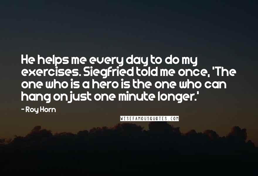 Roy Horn Quotes: He helps me every day to do my exercises. Siegfried told me once, 'The one who is a hero is the one who can hang on just one minute longer.'