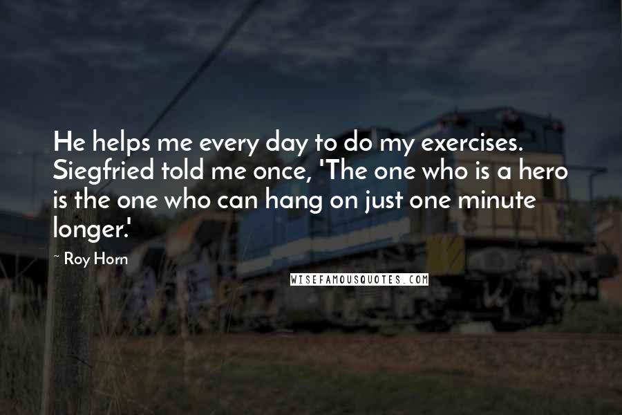 Roy Horn Quotes: He helps me every day to do my exercises. Siegfried told me once, 'The one who is a hero is the one who can hang on just one minute longer.'