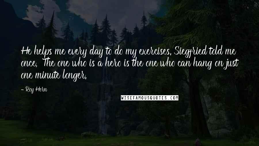 Roy Horn Quotes: He helps me every day to do my exercises. Siegfried told me once, 'The one who is a hero is the one who can hang on just one minute longer.'