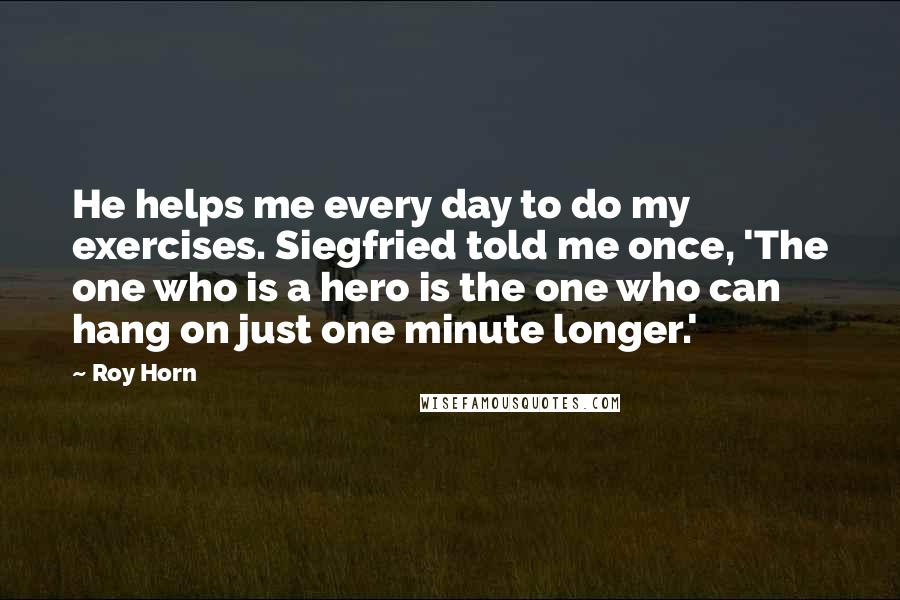 Roy Horn Quotes: He helps me every day to do my exercises. Siegfried told me once, 'The one who is a hero is the one who can hang on just one minute longer.'