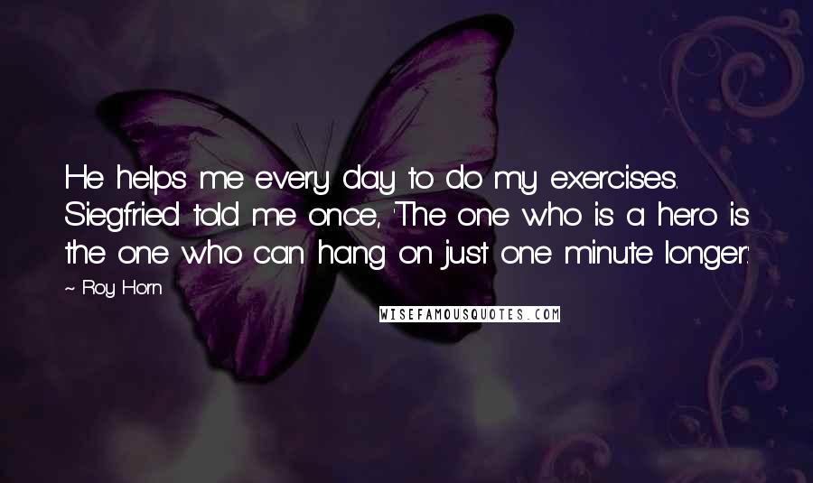 Roy Horn Quotes: He helps me every day to do my exercises. Siegfried told me once, 'The one who is a hero is the one who can hang on just one minute longer.'