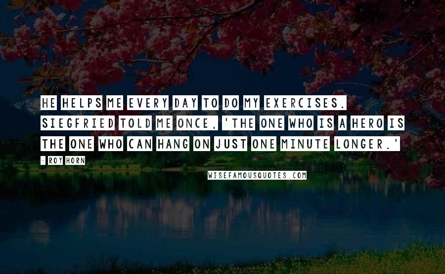Roy Horn Quotes: He helps me every day to do my exercises. Siegfried told me once, 'The one who is a hero is the one who can hang on just one minute longer.'