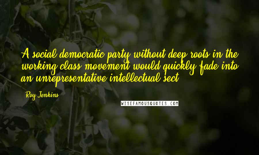 Roy Jenkins Quotes: A social democratic party without deep roots in the working class movement would quickly fade into an unrepresentative intellectual sect.