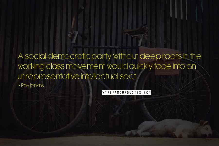Roy Jenkins Quotes: A social democratic party without deep roots in the working class movement would quickly fade into an unrepresentative intellectual sect.