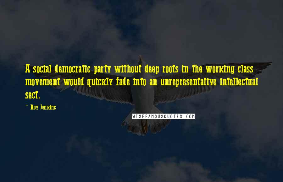 Roy Jenkins Quotes: A social democratic party without deep roots in the working class movement would quickly fade into an unrepresentative intellectual sect.