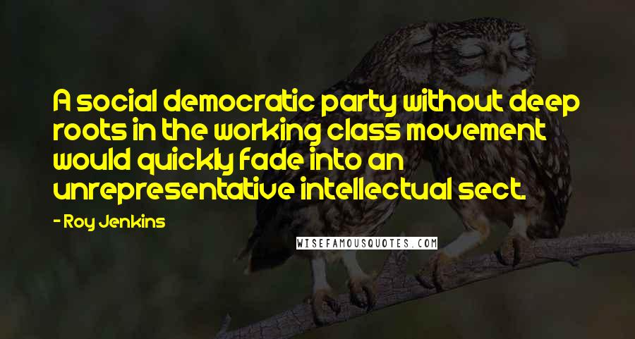Roy Jenkins Quotes: A social democratic party without deep roots in the working class movement would quickly fade into an unrepresentative intellectual sect.