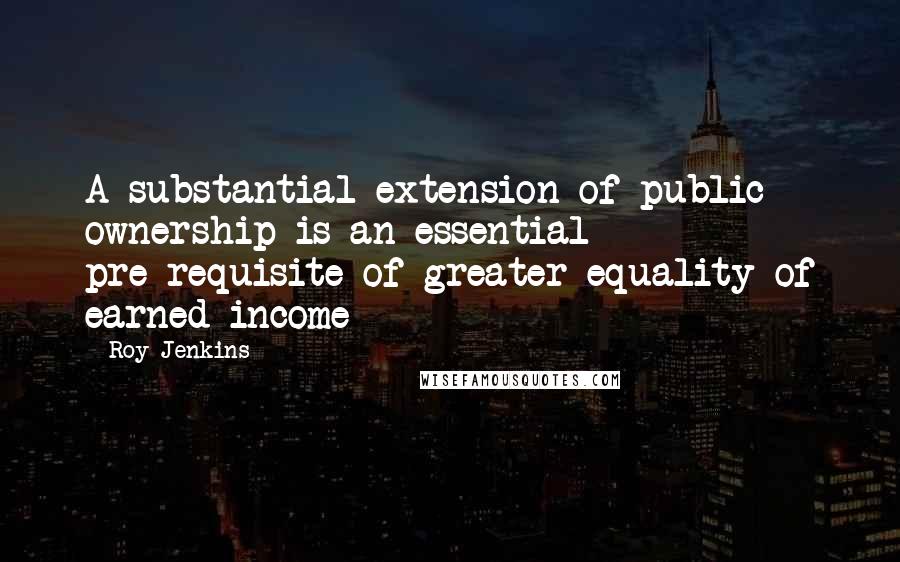 Roy Jenkins Quotes: A substantial extension of public ownership is an essential pre-requisite of greater equality of earned income
