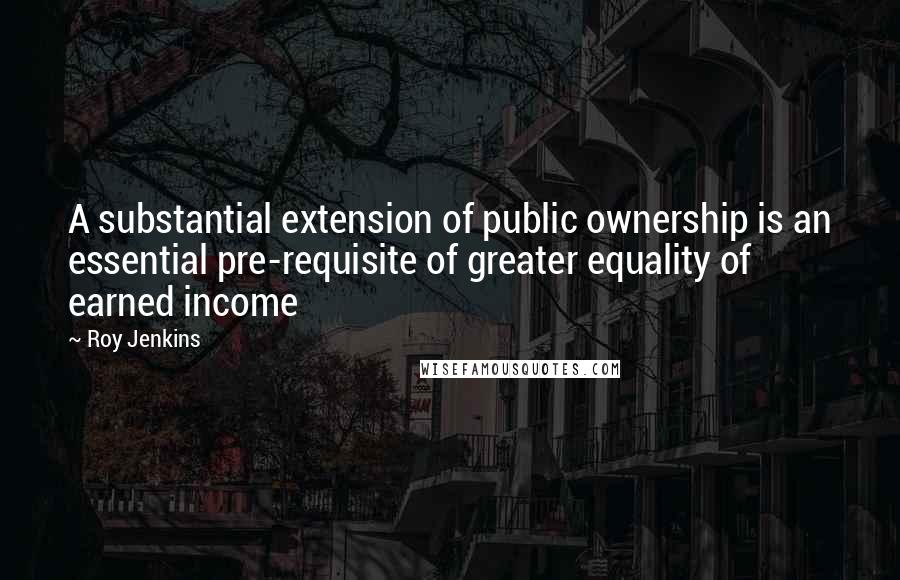 Roy Jenkins Quotes: A substantial extension of public ownership is an essential pre-requisite of greater equality of earned income