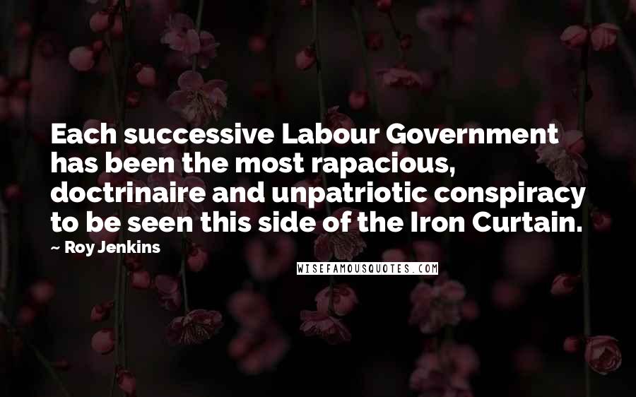 Roy Jenkins Quotes: Each successive Labour Government has been the most rapacious, doctrinaire and unpatriotic conspiracy to be seen this side of the Iron Curtain.