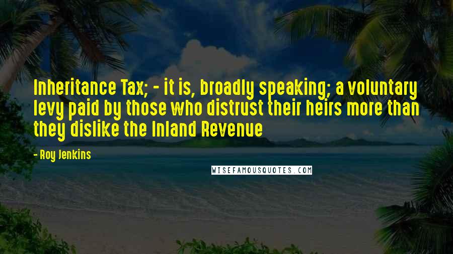 Roy Jenkins Quotes: Inheritance Tax; - it is, broadly speaking; a voluntary levy paid by those who distrust their heirs more than they dislike the Inland Revenue