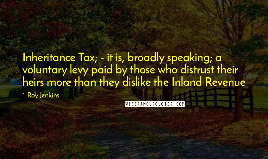 Roy Jenkins Quotes: Inheritance Tax; - it is, broadly speaking; a voluntary levy paid by those who distrust their heirs more than they dislike the Inland Revenue