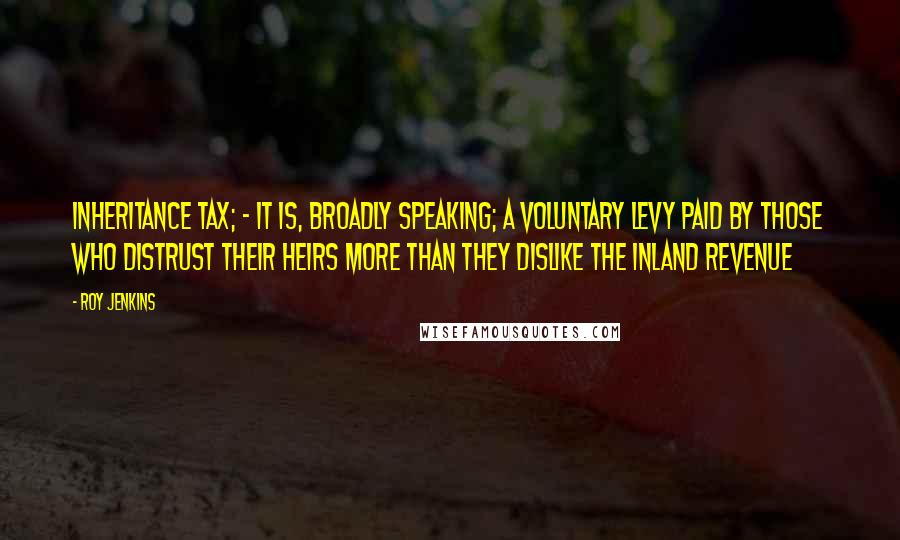 Roy Jenkins Quotes: Inheritance Tax; - it is, broadly speaking; a voluntary levy paid by those who distrust their heirs more than they dislike the Inland Revenue