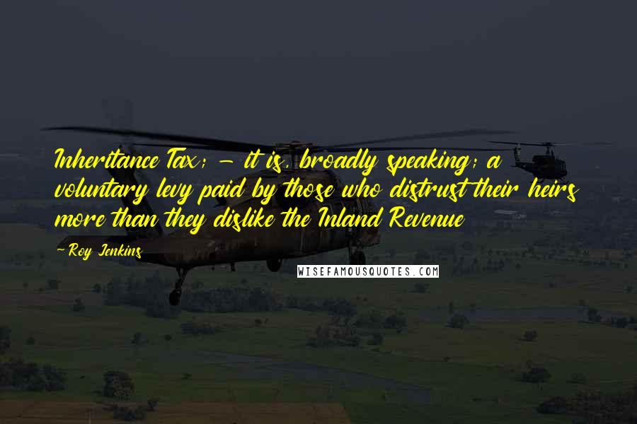 Roy Jenkins Quotes: Inheritance Tax; - it is, broadly speaking; a voluntary levy paid by those who distrust their heirs more than they dislike the Inland Revenue