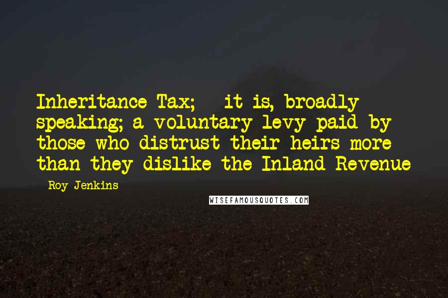 Roy Jenkins Quotes: Inheritance Tax; - it is, broadly speaking; a voluntary levy paid by those who distrust their heirs more than they dislike the Inland Revenue