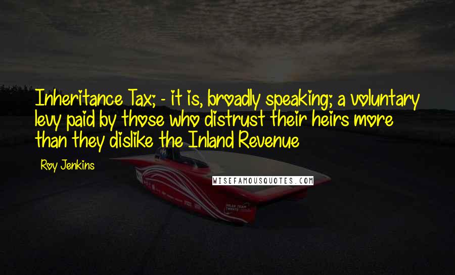 Roy Jenkins Quotes: Inheritance Tax; - it is, broadly speaking; a voluntary levy paid by those who distrust their heirs more than they dislike the Inland Revenue