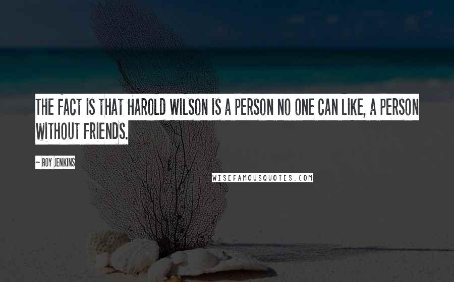 Roy Jenkins Quotes: The fact is that Harold Wilson is a person no one can like, a person without friends.