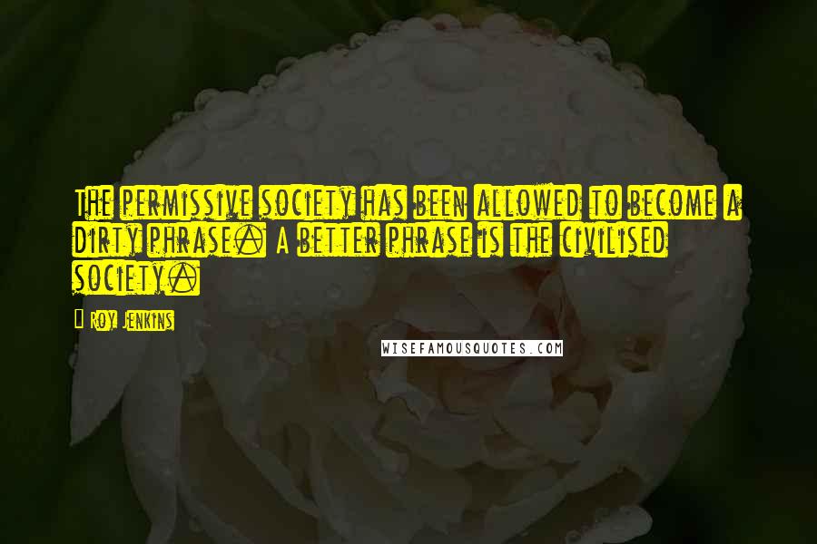 Roy Jenkins Quotes: The permissive society has been allowed to become a dirty phrase. A better phrase is the civilised society.