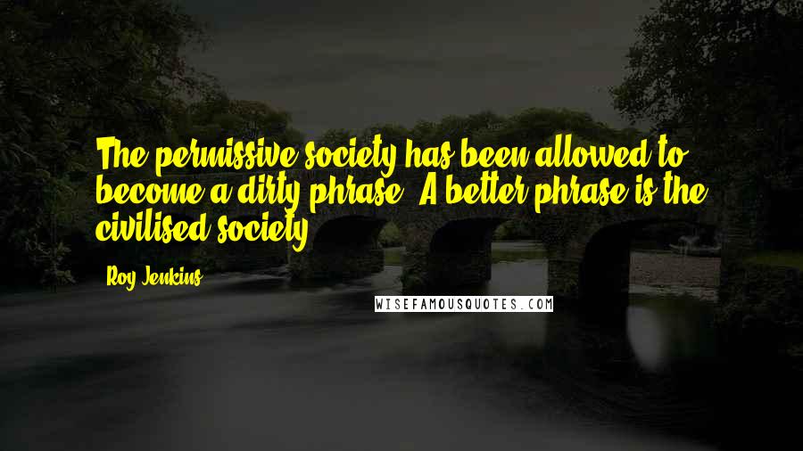 Roy Jenkins Quotes: The permissive society has been allowed to become a dirty phrase. A better phrase is the civilised society.