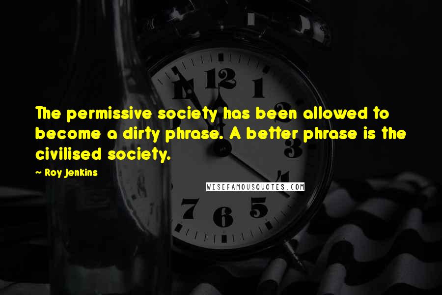 Roy Jenkins Quotes: The permissive society has been allowed to become a dirty phrase. A better phrase is the civilised society.