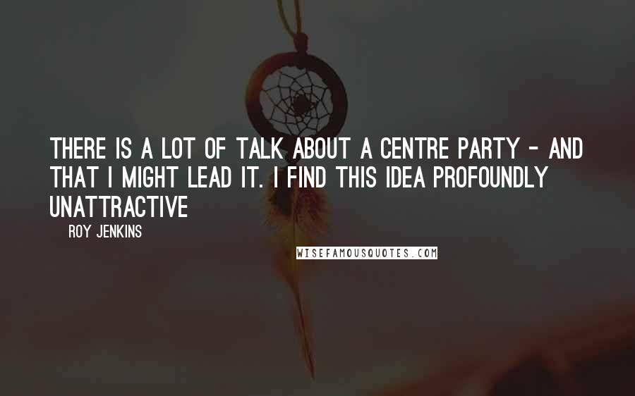 Roy Jenkins Quotes: There is a lot of talk about a centre party - and that I might lead it. I find this idea profoundly unattractive