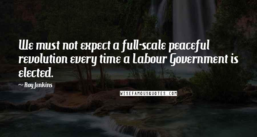 Roy Jenkins Quotes: We must not expect a full-scale peaceful revolution every time a Labour Government is elected.