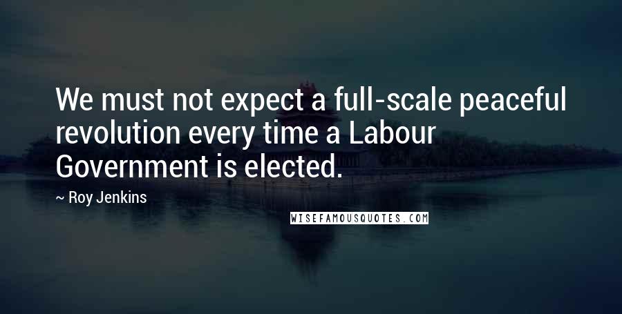 Roy Jenkins Quotes: We must not expect a full-scale peaceful revolution every time a Labour Government is elected.