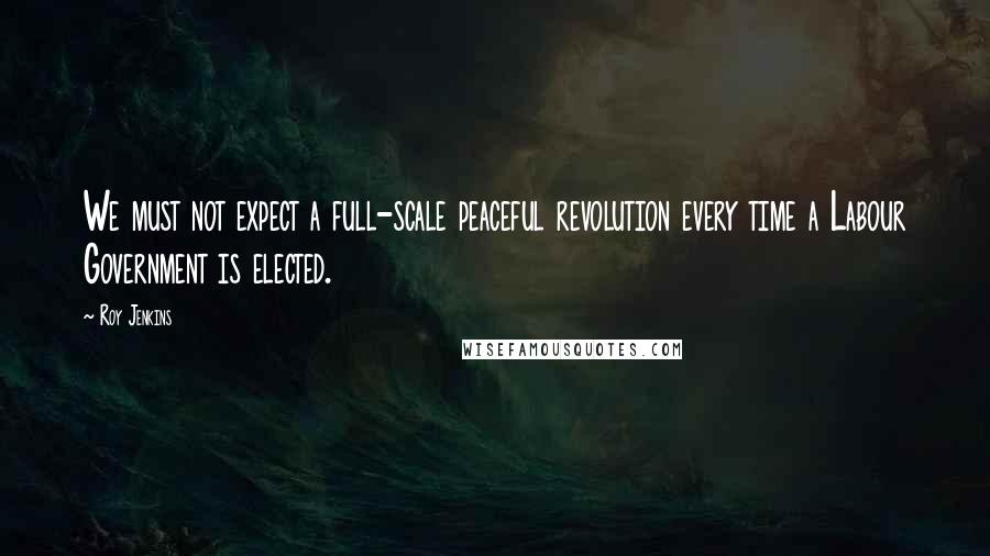 Roy Jenkins Quotes: We must not expect a full-scale peaceful revolution every time a Labour Government is elected.