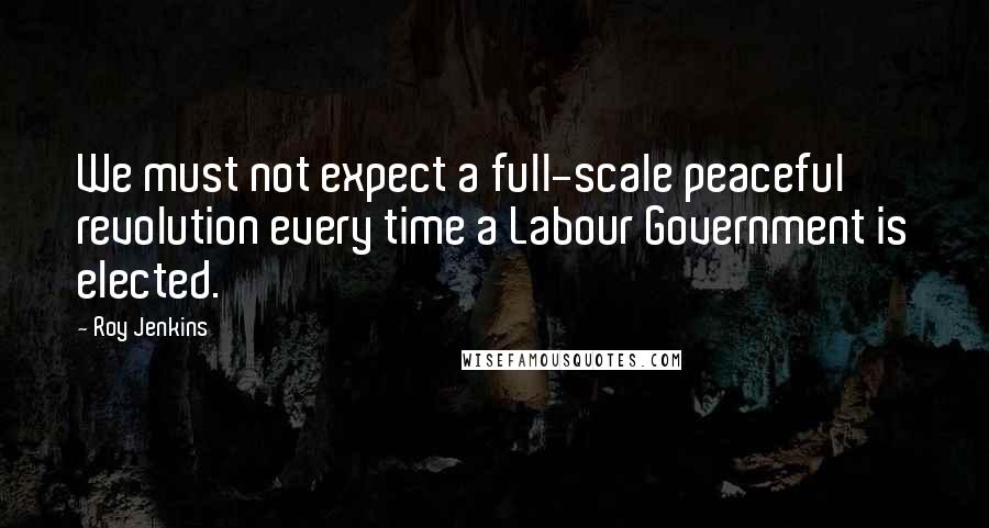 Roy Jenkins Quotes: We must not expect a full-scale peaceful revolution every time a Labour Government is elected.