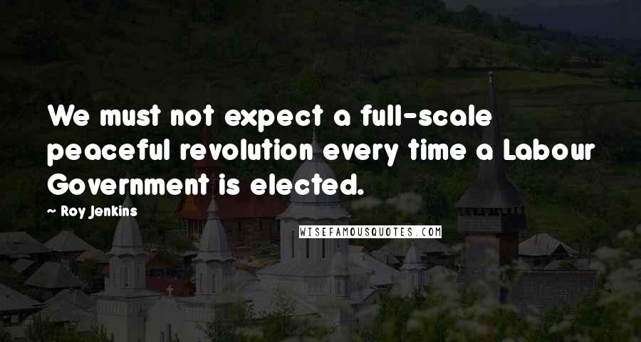 Roy Jenkins Quotes: We must not expect a full-scale peaceful revolution every time a Labour Government is elected.