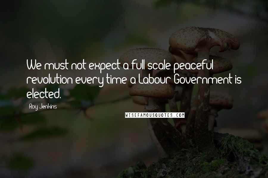 Roy Jenkins Quotes: We must not expect a full-scale peaceful revolution every time a Labour Government is elected.