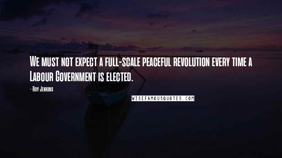 Roy Jenkins Quotes: We must not expect a full-scale peaceful revolution every time a Labour Government is elected.