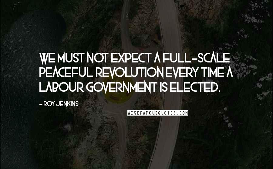 Roy Jenkins Quotes: We must not expect a full-scale peaceful revolution every time a Labour Government is elected.