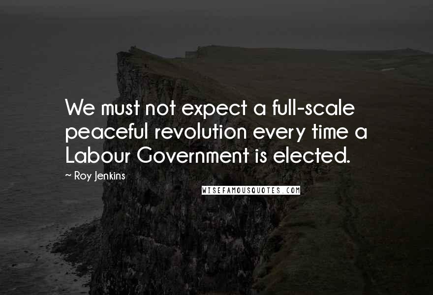Roy Jenkins Quotes: We must not expect a full-scale peaceful revolution every time a Labour Government is elected.