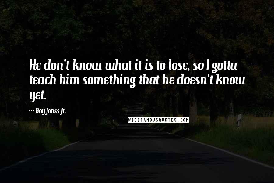 Roy Jones Jr. Quotes: He don't know what it is to lose, so I gotta teach him something that he doesn't know yet.