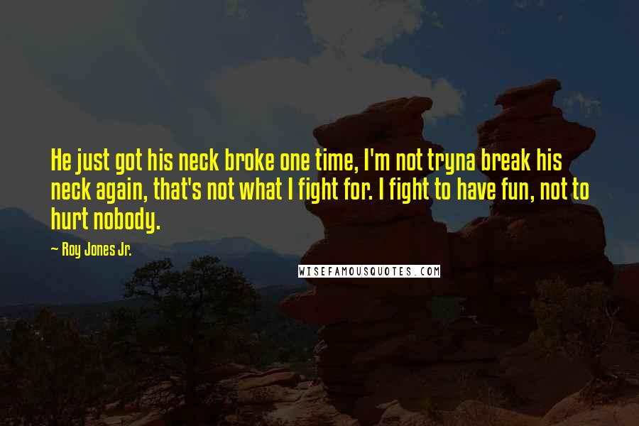 Roy Jones Jr. Quotes: He just got his neck broke one time, I'm not tryna break his neck again, that's not what I fight for. I fight to have fun, not to hurt nobody.