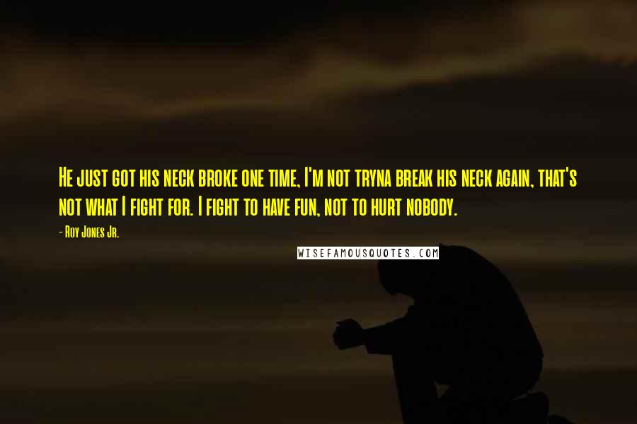Roy Jones Jr. Quotes: He just got his neck broke one time, I'm not tryna break his neck again, that's not what I fight for. I fight to have fun, not to hurt nobody.