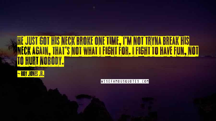 Roy Jones Jr. Quotes: He just got his neck broke one time, I'm not tryna break his neck again, that's not what I fight for. I fight to have fun, not to hurt nobody.