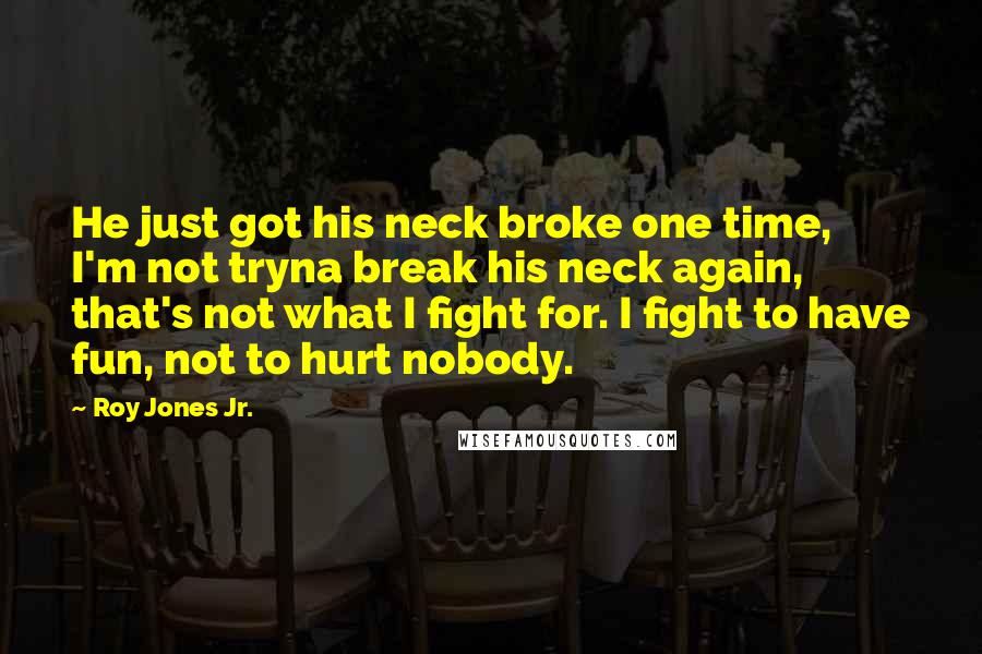 Roy Jones Jr. Quotes: He just got his neck broke one time, I'm not tryna break his neck again, that's not what I fight for. I fight to have fun, not to hurt nobody.