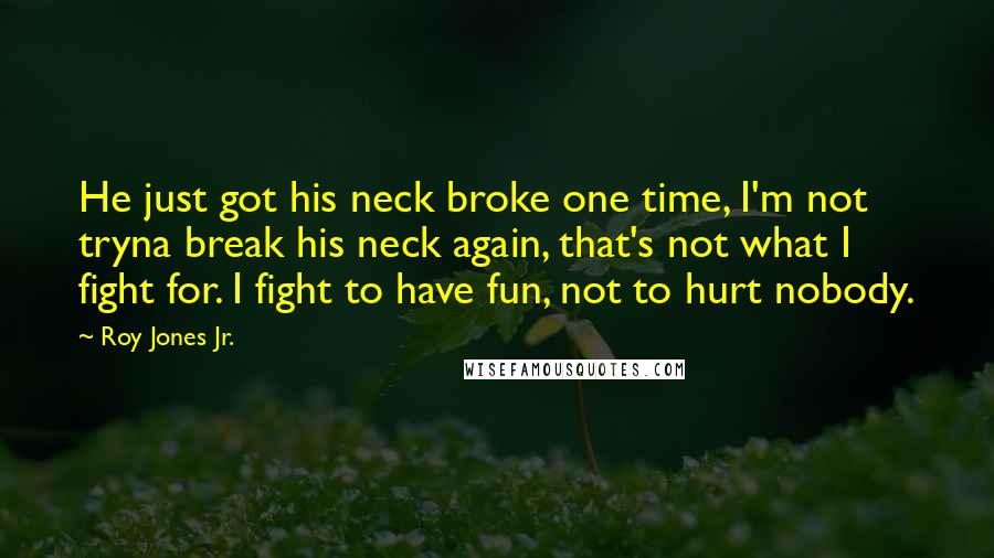 Roy Jones Jr. Quotes: He just got his neck broke one time, I'm not tryna break his neck again, that's not what I fight for. I fight to have fun, not to hurt nobody.